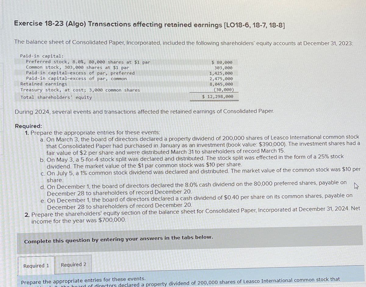 Exercise 18-23 (Algo) Transactions affecting retained earnings [LO18-6, 18-7, 18-8]
The balance sheet of Consolidated Paper, Incorporated, included the following shareholders' equity accounts at December 31, 2023:
Paid-in capital:
Preferred stock, 8.0%, 80,000 shares at $1 par
Common stock, 303,000 shares at $1 par
Paid-in capital-excess of par, preferred
Paid-in capital-excess of par, common
Retained earnings
Treasury stock, at cost; 3,000 common shares
Total shareholders' equity
During 2024, several events and transactions affected the retained earnings of Consolidated Paper.
Required:
1. Prepare the appropriate entries for these events:
a. On March 3, the board of directors declared a property dividend of 200,000 shares of Leasco International common stock
that Consolidated Paper had purchased in January as an investment (book value: $390,000). The investment shares had a
fair value of $2 per share and were distributed March 31 to shareholders of record March 15.
b. On May 3, a 5-for-4 stock split was declared and distributed. The stock split was effected in the form of a 25% stock
dividend. The market value of the $1 par common stock was $10 per share.
c. On July 5, a 1% common stock dividend was declared and distributed. The market value of the common stock was $10 per
share.
d. On December 1, the board of directors declared the 8.0% cash dividend on the 80,000 preferred shares, payable on
December 28 to shareholders of record December 20.
e. On December 1, the board of directors declared a cash dividend of $0.40 per share on its common shares, payable on
December 28 to shareholders of record December 20.
$80,000
303,000
1,425,000
2,475,000
8,045,000
(30,000)
$ 12,298,000
2. Prepare the shareholders' equity section of the balance sheet for Consolidated Paper, Incorporated at December 31, 2024. Net
income for the year was $700,000.
Complete this question by entering your answers in the tabs below.
Required 1
Required 2
Prepare the appropriate entries for these events.
of directors declared a property dividend of 200,000 shares of Leasco International common stock that