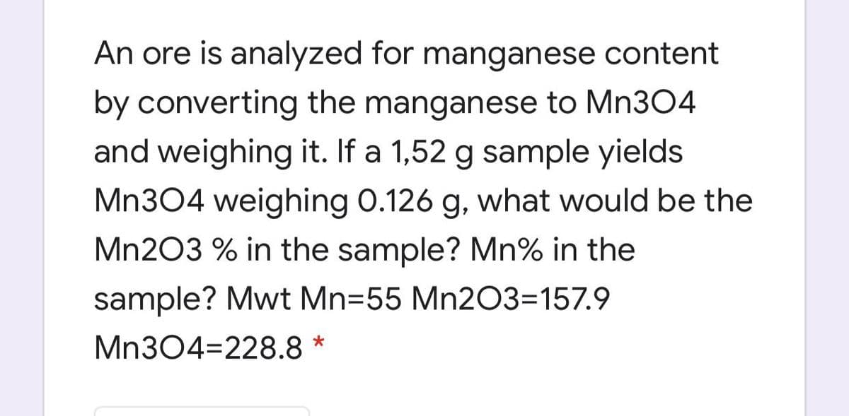 An ore is analyzed for manganese content
by converting the manganese to Mn304
and weighing it. If a 1,52 g sample yields
Mn304 weighing 0.126 g, what would be the
Mn203 % in the sample? Mn% in the
sample? Mwt Mn=55 Mn2O3=157.9
Mn304=228.8 *
