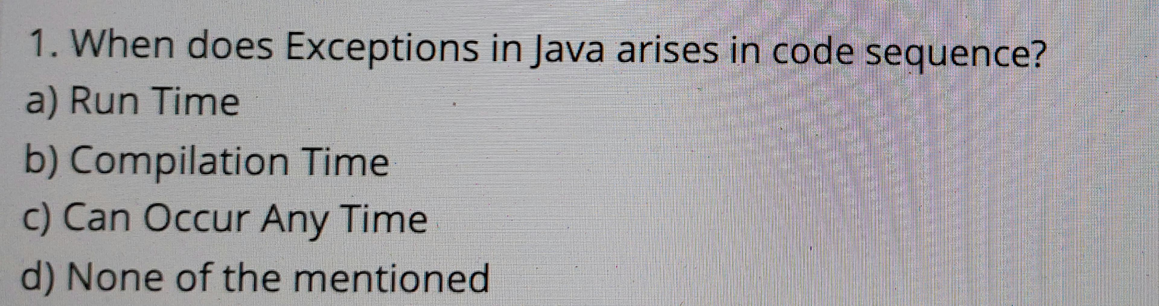 1. When does Exceptions in Java arises in code sequence?
a) Run Time
b) Compilation Time
c) Can Occur Any Time
d) None of the mentioned
