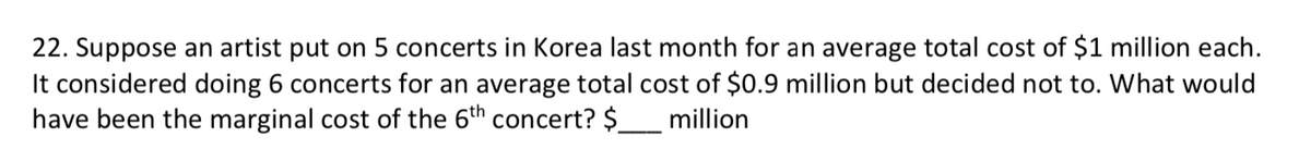 22. Suppose an artist put on 5 concerts in Korea last month for an average total cost of $1 million each.
It considered doing 6 concerts for an average total cost of $0.9 million but decided not to. What would
have been the marginal cost of the 6th concert? $_
million
