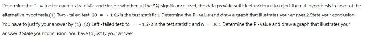 Determine the P-value for each test statistic and decide whether, at the 5% significance level, the data provide sufficient evidence to reject the null hypothesis in favor of the
alternative hypothesis.(1) Two-tailed test: 20 = 1.66 is the test statistic.1 Determine the P-value and draw a graph that illustrates your answer.2 State your conclusion.
You have to justify your answer by (1). (2) Left-tailed test: to = -1.572 is the test statistic and n = 30.1 Determine the P-value and draw a graph that illustrates your
answer.2 State your conclusion. You have to justify your answer