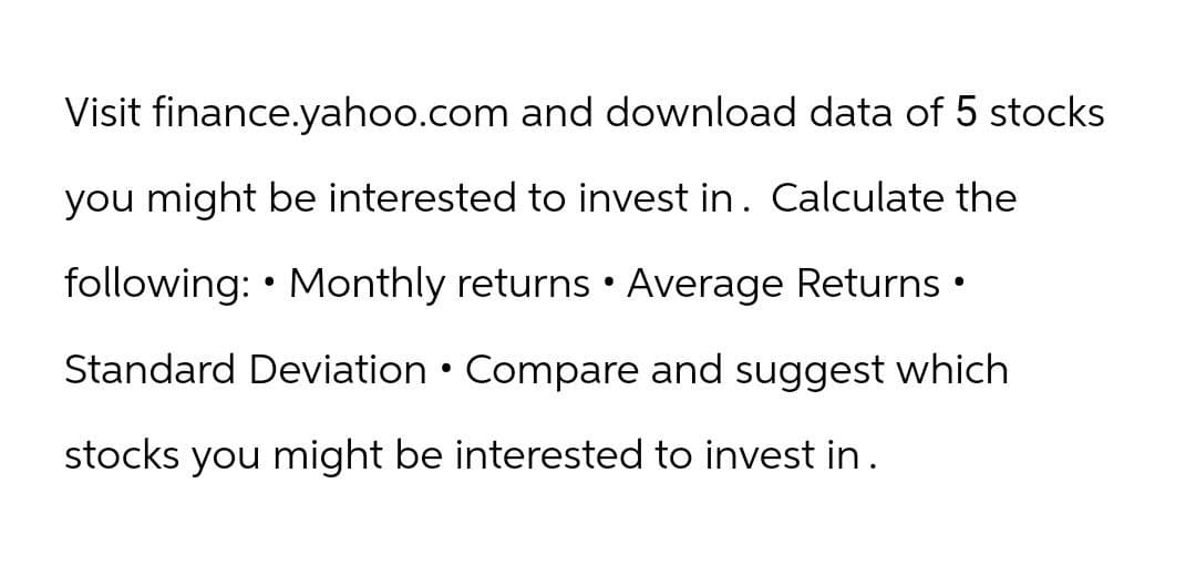 Visit finance.yahoo.com and download data of 5 stocks
you might be interested to invest in. Calculate the
•
following: Monthly returns • Average Returns •
Standard Deviation • Compare and suggest which
stocks you might be interested to invest in.
