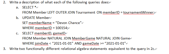 2. Write a description of what each of the following queries does:
a. SELECT *
FROM Member LEFT OUTER JOIN Tournament ON memberID = tournamentWinner;e
%3D
b. UPDATE Member
SET memberName = "Devon Chance""
WHERE memberID = 100154;
c. SELECT memberID, gamelD
FROM Member NATURAL JOIN MemberGame NATURAL JOIN Game
WHERE joinDate < "2021-01-01" AND gameDate >="2021-01-01"
3. Write two functionally different relational algebra statements equivalent to the query in 2c.
