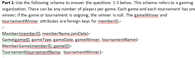 Part 1: Use the following schema to answer the questions 1-3 below. This schema refers to a gaming
organization. There can be any number of players per game. Each game and each tournament has one
winner; if the game or tournament is ongoing, the winner is null. The gameWinner and
tournamentWinner attributes are foreign keys for memberID.
Member(memberID, member Name.joinDate)
GamelgamelD, gameType, gameDate, gameWinner, tournamentName)-
MemberGamel(memberID, gamelD)-
Tournament(tournamentName, tournamentWinner)
ww
