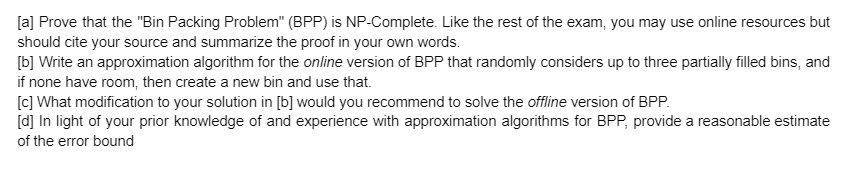 [a] Prove that the "Bin Packing Problem" (BPP) is NP-Complete. Like the rest of the exam, you may use online resources but
should cite your source and summarize the proof in your own words.
[b] Write an approximation algorithm for the online version of BPP that randomly considers up to three partially filled bins, and
if none have room, then create a new bin and use that.
[c] What modification to your solution in [b] would you recommend to solve the offline version of BPP.
[d] In light of your prior knowledge of and experience with approximation algorithms for BPP, provide a reasonable estimate
of the error bound
