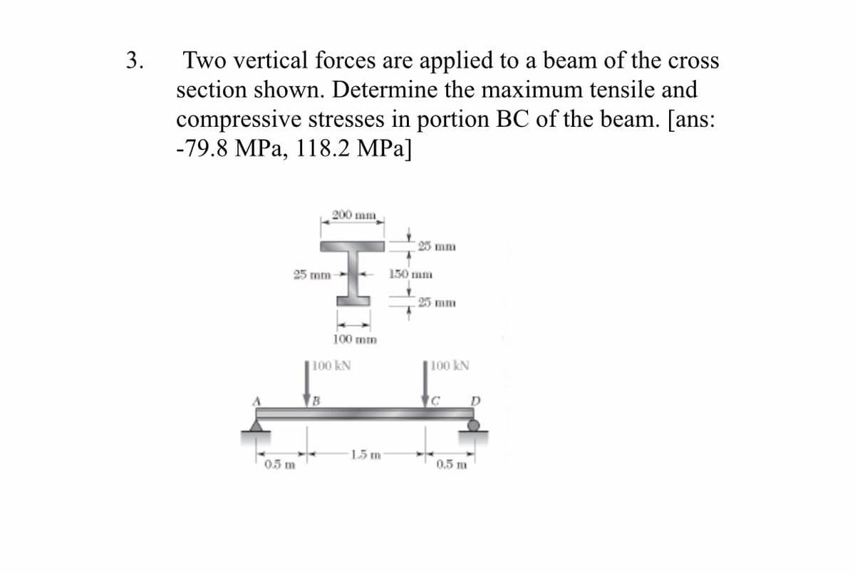 Two vertical forces are applied to a beam of the cross
section shown. Determine the maximum tensile and
3.
compressive stresses in portion BC of the beam. [ans:
-79.8 MPa, 118.2 MPa]
200 mm
25 mm
25 mm
150 mm
25 mm
100 mm
100 kN
100 kN
15 m
0.5 m
05 m
