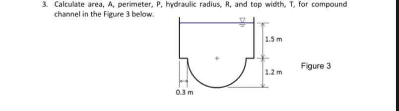 3. Calculate area, A, perimeter, P, hydraulic radius, R, and top width, T, for compound
channel in the Figure 3 below.
1.5 m
Figure 3
1.2 m
0.3 m
