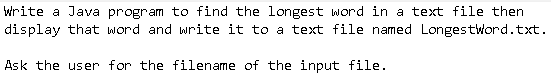 write a Java program to find the longest word in a text file then
display that word and write it to a text file named Longestword.txt.
Ask the user for the filename of the input file.
