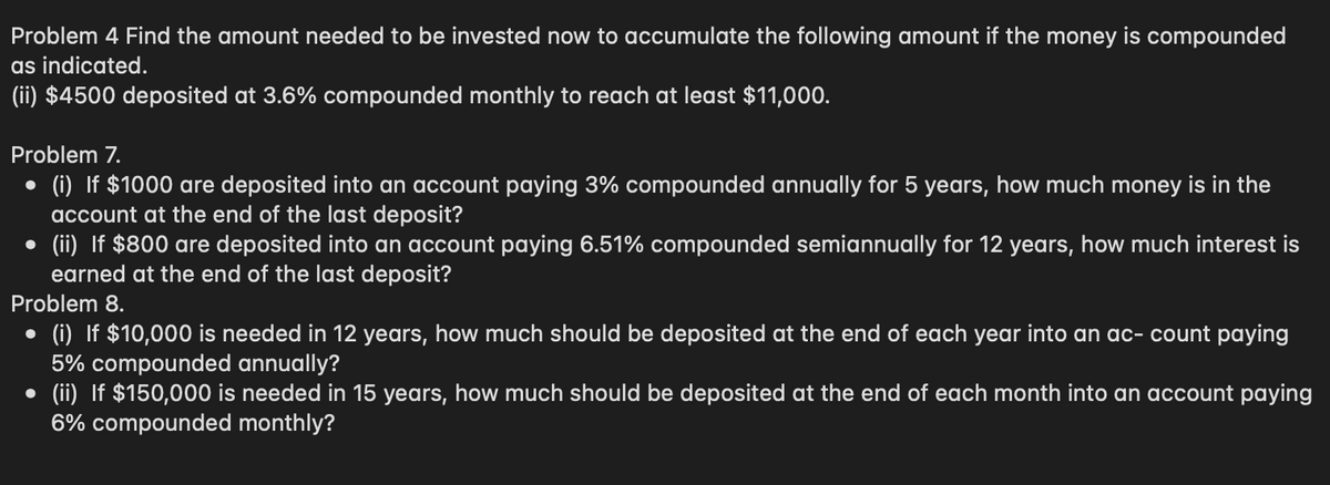 Problem 4 Find the amount needed to be invested now to accumulate the following amount if the money is compounded
as indicated.
(ii) $4500 deposited at 3.6% compounded monthly to reach at least $11,000.
Problem 7.
●
(i) If $1000 are deposited into an account paying 3% compounded annually for 5 years, how much money is in the
account at the end of the last deposit?
• (ii) If $800 are deposited into an account paying 6.51% compounded semiannually for 12 years, how much interest is
earned at the end of the last deposit?
Problem 8.
●
(i) If $10,000 is needed in 12 years, how much should be deposited at the end of each year into an ac- count paying
5% compounded annually?
• (ii) $150,000 is needed in 15 years, how much should be deposited at the end of each month into an account paying
6% compounded monthly?