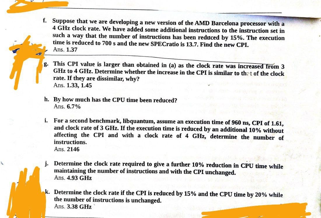 f. Suppose that we are developing a new version of the AMD Barcelona processor with a
4 GHz clock rate. We have added some additional instructions to the instruction set in
such a way that the number instructions has been reduced by 15%. The execution
time is reduced to 700 s and the new SPECratio is 13.7. Find the new CPI.
Ans. 1.37
g. This CPI value is larger than obtained in (a) as the clock rate was increased from 3
GHz to 4 GHz. Determine whether the increase in the CPI is similar to that of the clock
rate. If they are dissimilar, why?
Ans. 1.33, 1.45
h. By how much has the CPU time been reduced?
Ans. 6.7%
i. For a second benchmark, libquantum, assume an execution time of 960 ns, CPI of 1.61,
and clock rate of 3 GHz. If the execution time is reduced by an additional 10% without
affecting the CPI and with a clock rate of 4 GHz, determine the number of
instructions.
Ans. 2146
j. Determine the clock rate required to give a further 10% reduction in CPU time while
maintaining the number of instructions and with the CPI unchanged.
Ans. 4.93 GHz
k. Determine the clock rate if the CPI is reduced by 15% and the CPU time by 20% while
the number of instructions is unchanged.
Ans. 3.38 GHz