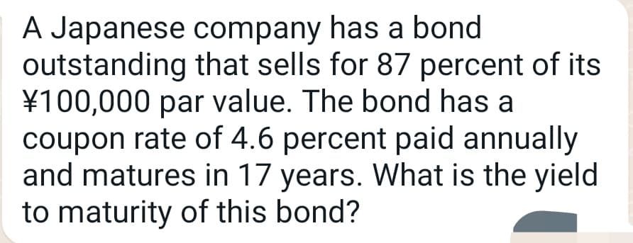 A Japanese company has a bond
outstanding that sells for 87 percent of its
¥100,000 par value. The bond has a
coupon rate of 4.6 percent paid annually
and matures in 17 years. What is the yield
to maturity of this bond?