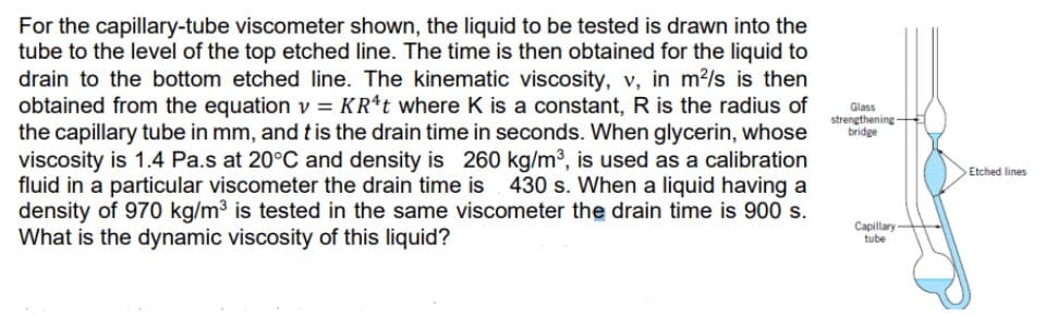 For the capillary-tube viscometer shown, the liquid to be tested is drawn into the
tube to the level of the top etched line. The time is then obtained for the liquid to
drain to the bottom etched line. The kinematic viscosity, v, in m?/s is then
obtained from the equation v = KR*t where K is a constant, R is the radius of
the capillary tube in mm, and tis the drain time in seconds. When glycerin, whose
viscosity is 1.4 Pa.s at 20°C and density is 260 kg/m³, is used as a calibration
fluid in a particular viscometer the drain time is
density of 970 kg/m3 is tested in the same viscometer the drain time is 900 s.
What is the dynamic viscosity of this liquid?
Glass
strengthening
bridge
Etched lines
430 s. When a liquid having a
Capillary
tube
