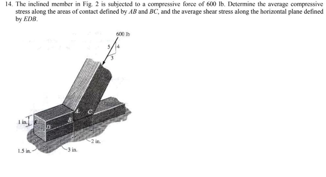 14. The inclined member in Fig. 2 is subjected to a compressive force of 600 lb. Determine the average compressive
stress along the areas of contact defined by AB and BC, and the average shear stress along the horizontal plane defined
by EDB.
600 lb
I in.
2 in.
1.5 in.
-3 in.
