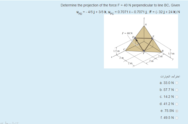 Determine the projection of the force F = 40 N perpendicular to line BC. Given
uED = - 4/5 j+ 3/5 k, u-.
= 0.7071 i- 0.7071 j, F = (- 32 j+ 24 k) N
F- 80 N
D.
C.
1.5 m
1.5 m
2 m
2 m
m
2 m
اختر أحد الخيارات
a. 33.0 N
b. 57.7 N
C. 14.2 N
d. 41.2 N
e. 75.5N
f. 49.5 N
