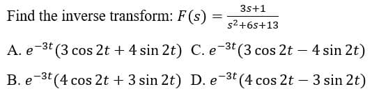 3s+1
Find the inverse transform: F(s)
s2+6s+13
A. e-3t (3 cos 2t + 4 sin 2t) C. e-3t (3 cos 2t – 4 sin 2t)
B. e-3t (4 cos 2t + 3 sin 2t) D. e-3t (4 cos 2t - 3 sin 2t)
