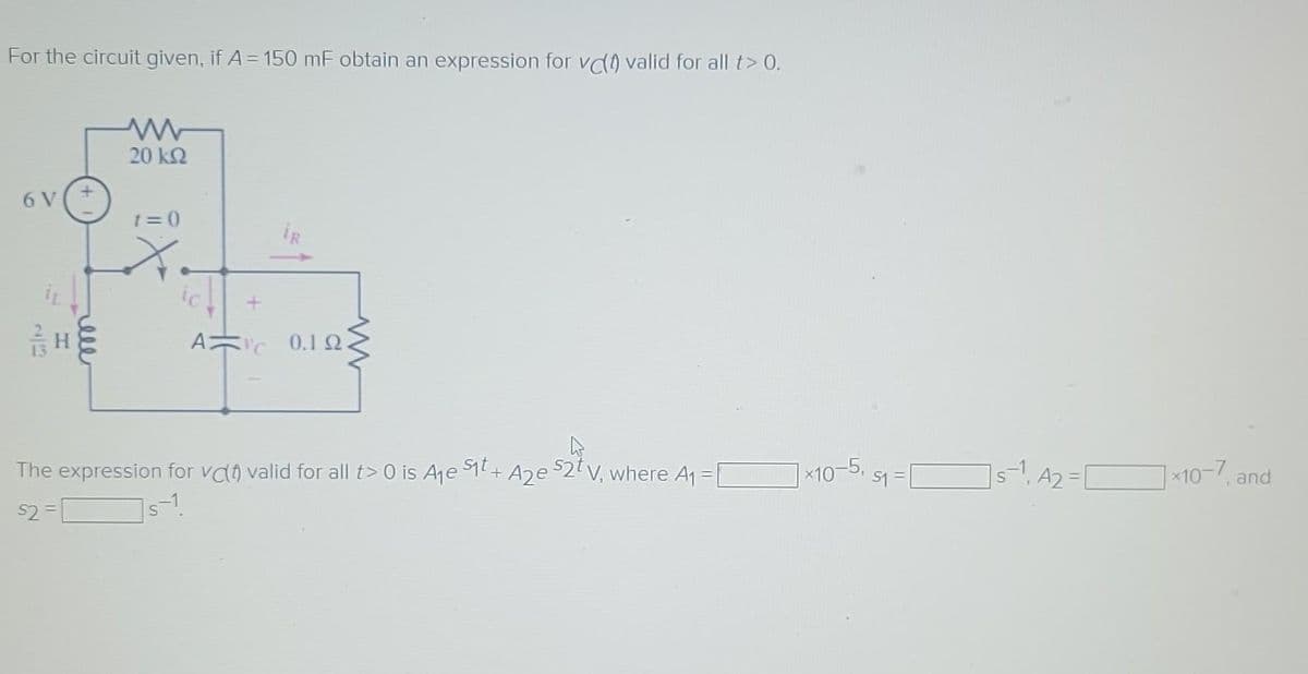 For the circuit given, if A = 150 mF obtain an expression for vc) valid for all t> 0.
6 V
22
H
ell
20 ΚΩ
1=0
X
+
s-1.
S
A 0.12.
h
The expression for vc valid for all t> 0 is A₁ S1t+ A2e $2t V, where A₁ =
$2=
*10-5,
51 =
1s1 A₂ = [
7x10-7, and