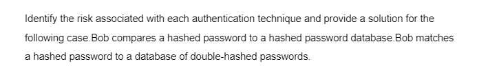 Identify the risk associated with each authentication technique and provide a solution for the
following case. Bob compares a hashed password to a hashed password database. Bob matches
a hashed password to a database of double-hashed passwords.