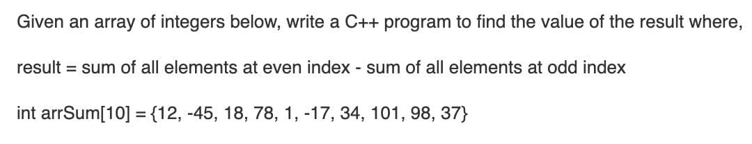 Given an array of integers below, write a C++ program to find the value of the result where,
result = sum of all elements at even index - sum of all elements at odd index
int arrSum[10] ={12, -45, 18, 78, 1, -17, 34, 101, 98, 37}
