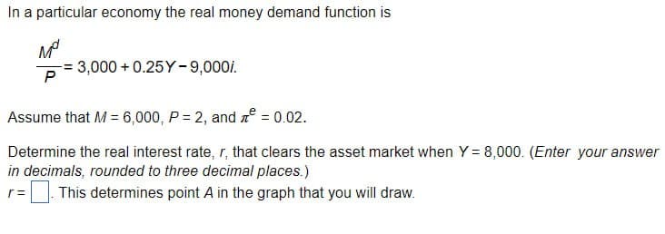 In a particular economy the real money demand function is
M°
3,000 +0.25Y-9,000i.
P
Assume that M = 6,000, P = 2, and ² = 0.02.
Determine the real interest rate, r, that clears the asset market when Y = 8,000. (Enter your answer
in decimals, rounded to three decimal places.)
r =
This determines point A in the graph that you will draw.