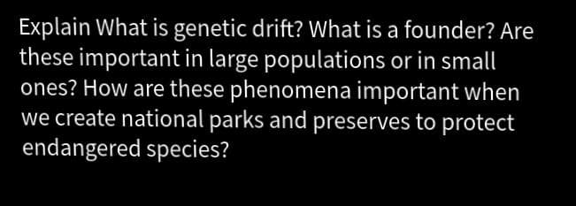 Explain What is genetic drift? What is a founder? Are
these important in large populations or in small
ones? How are these phenomena important when
we create national parks and preserves to protect
endangered species?
