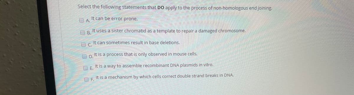 Select the following statements that DO apply to the process of non-homologous end joining.
It can be error prone.
D A.
O B.
It uses a sister chromatid as a template to repair a damaged chromosome.
It can sometimes result in base deletions.
AD It is a process that is only observed in mouse cells.
OE It is a way to assemble recombinant DNA plasmids in vitro.
OE It is a mechanism by which cells correct double strand breaks in DNA.
