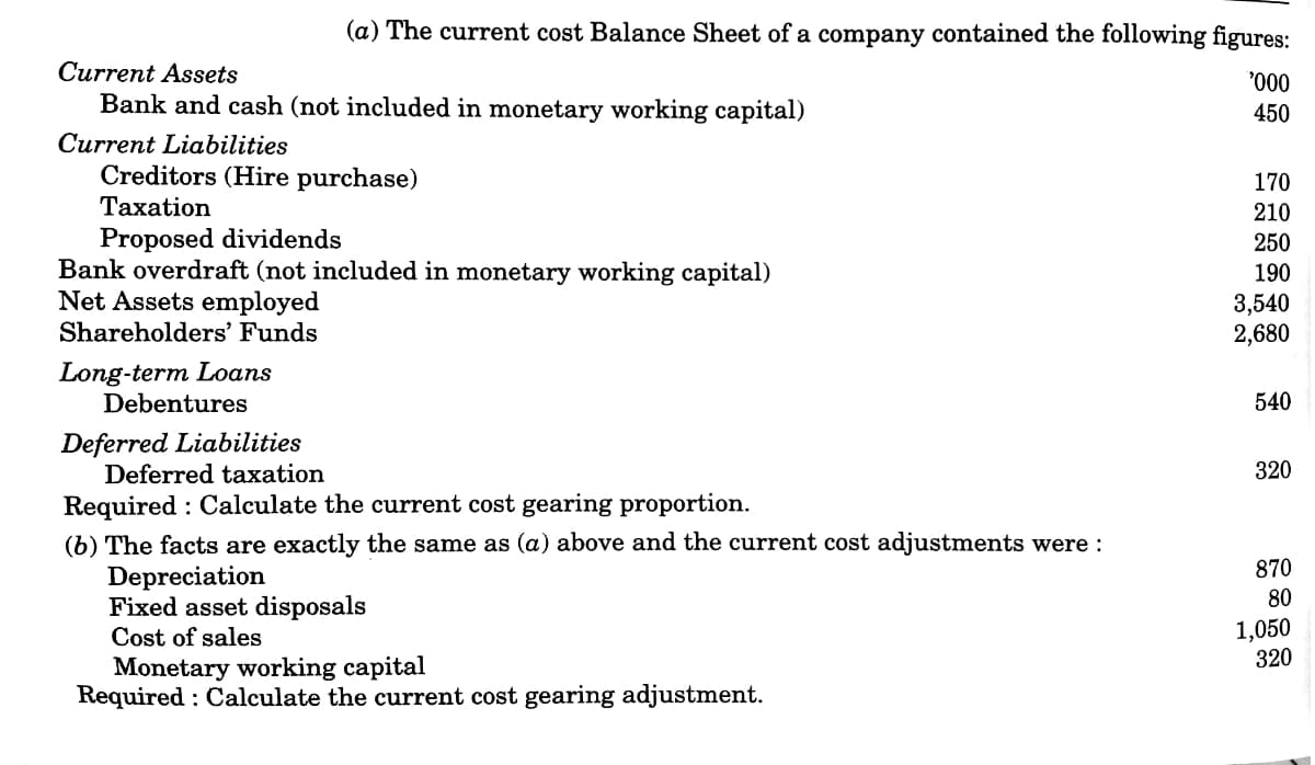 (a) The current cost Balance Sheet of a company contained the following figures:
Current Assets
Bank and cash (not included in monetary working capital)
450
Current Liabilities
Creditors (Hire purchase)
170
Taxation
210
Proposed dividends
Bank overdraft (not included in monetary working capital)
Net Assets employed
250
190
3,540
2,680
Shareholders' Funds
Long-term Loans
Debentures
540
Deferred Liabilities
Deferred taxation
320
Required : Calculate the current cost gearing proportion.
(b) The facts are exactly the same as (a) above and the current cost adjustments were :
Depreciation
Fixed asset disposals
870
80
1,050
320
Cost of sales
Monetary working capital
Required : Calculate the current cost gearing adjustment.
