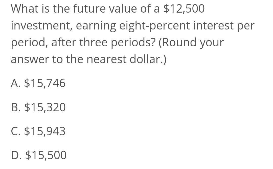 What is the future value of a $12,500
investment, earning eight-percent interest per
period, after three periods? (Round your
answer to the nearest dollar.)
A. $15,746
B. $15,320
C. $15,943
D. $15,500
