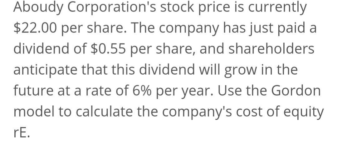 Aboudy Corporation's stock price is currently
$22.00 per share. The company has just paid a
dividend of $0.55 per share, and shareholders
anticipate that this dividend will grow in the
future at a rate of 6% per year. Use the Gordon
model to calculate the company's cost of equity
rE.
