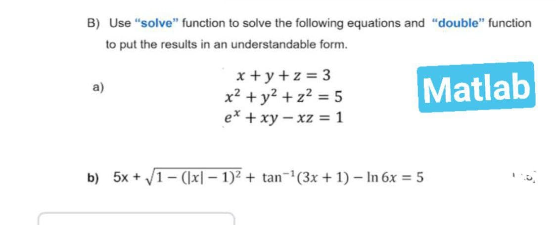 B) Use "solve" function to solve the following equations and "double" function
to put the results in an understandable form.
a)
x+y+z=3
x² + y² + z² = 5
Matlab
ex + xy - xz = 1
b) 5x + √√1-([x] − 1)² + tan−¹(3x + 1) - In 6x = 5