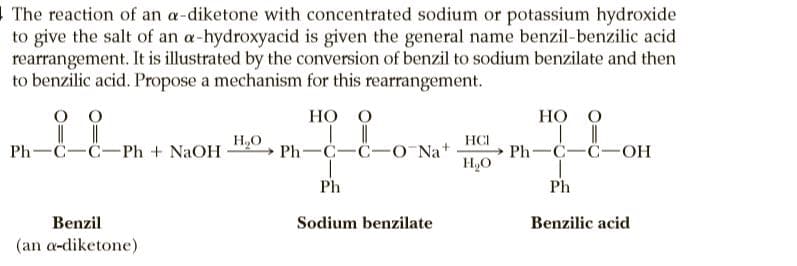 1 The reaction of an a-diketone with concentrated sodium or potassium hydroxide
to give the salt of an a-hydroxyacid is given the general name benzil-benzilic acid
rearrangement. It is illustrated by the conversion of benzil to sodium benzilate and then
to benzilic acid. Propose a mechanism for this rearrangement.
O O
НО О
Но о
H,O
Ph—С—С—Рh + NaOH 7 Ph —С—С—O Nat
HCI
Ph—С—С—ОН
H,O
Ph
Ph
Benzil
Sodium benzilate
Benzilic acid
(an a-diketone)
