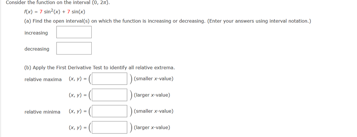 Consider the function on the interval (0, 21).
f(x) = 7 sin2(x) + 7 sin(x)
(a) Find the open interval(s) on which the function is increasing or decreasing. (Enter your answers using interval notation.)
increasing
decreasing
(b) Apply the First Derivative Test to identify all relative extrema.
relative maxima
(х, у) %3D
(smaller x-value)
(х, у) 3D
(larger x-value)
relative minima
(х, у) %3D
(smaller x-value)
(х, у) %3D
) (larger x-value)
