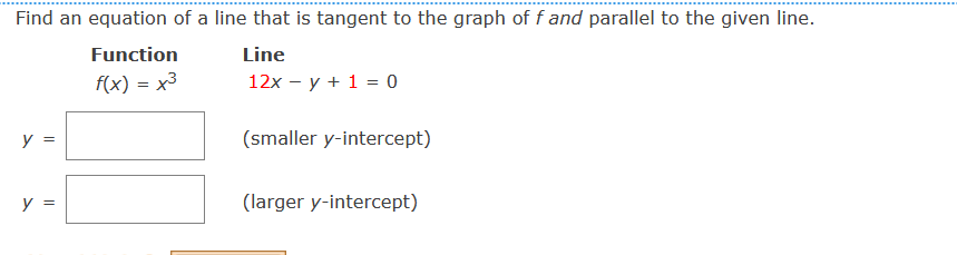 Find an equation of a line that is tangent to the graph of f and parallel to the given line.
Function
Line
f(x) = x3
12x – y + 1 = 0
y =
(smaller y-intercept)
y =
(larger y-intercept)
