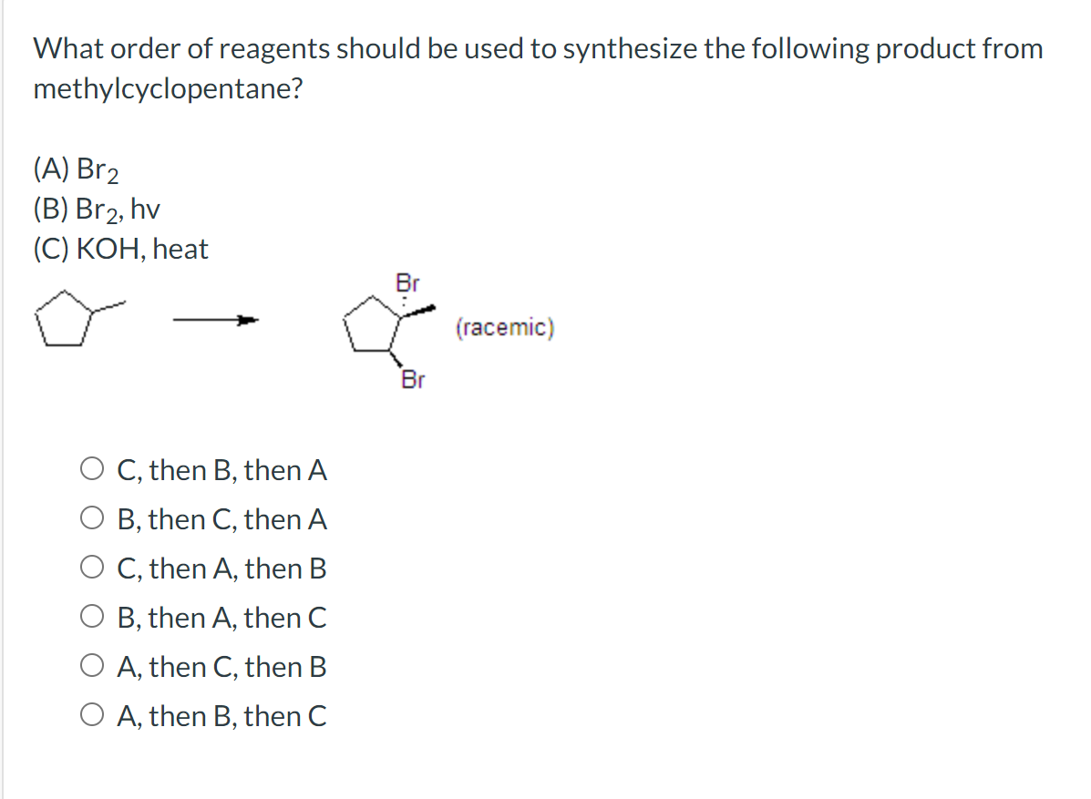 What order of reagents should be used to synthesize the following product from
methylcyclopentane?
(A) Br2
(В) Brz, hv
(C) KOH, heat
(racemic)
Br
O C, then B, then A
O B, then C, then A
O C, then A, then B
B, then A, then C
O A, then C, then B
O A, then B, then C
