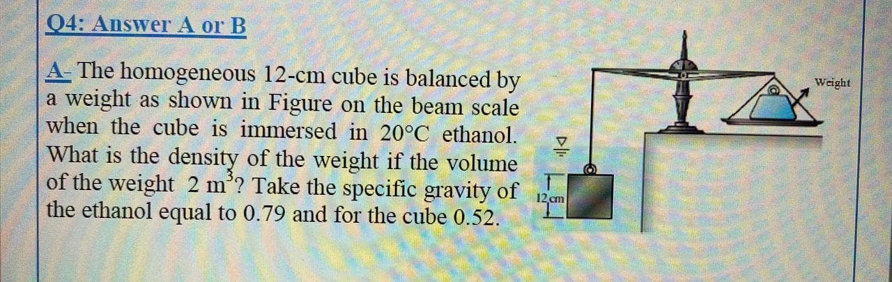 A- The homogeneous 12-cm cube is balanced by
a weight as shown in Figure on the beam scale
when the cube is immersed in 20°C ethanol.
What is the density of the weight if the volume
of the weight 2 m’? Take the specific gravity of
the ethanol equal to 0.79 and for the cube 0.52.
12
