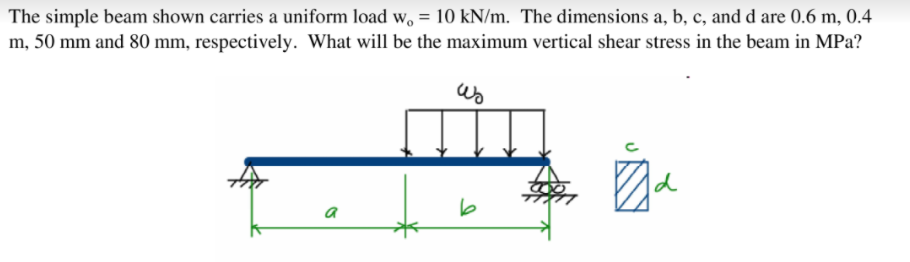 The simple beam shown carries a uniform load w, = 10 kN/m. The dimensions a, b, c, and d are 0.6 m, 0.4
m, 50 mm and 80 mm, respectively. What will be the maximum vertical shear stress in the beam in MPa?
d
a
