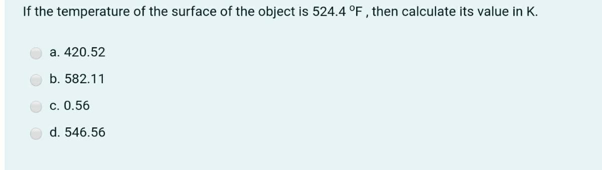 If the temperature of the surface of the object is 524.4 °F , then calculate its value in K.
a. 420.52
b. 582.11
c. 0.56
d. 546.56
