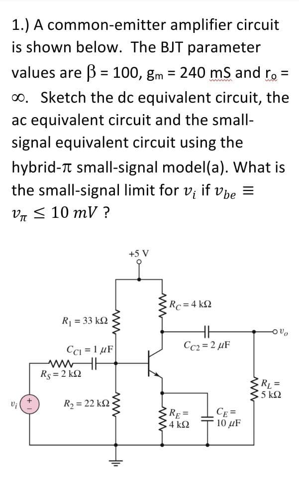 1.) A common-emitter amplifier circuit
is shown below. The BJT parameter
values are B = 100, gm = 240 mS and ro
%3D
%3D
%D
o. Sketch the dc equivalent circuit, the
ac equivalent circuit and the small-
signal equivalent circuit using the
hybrid-T small-signal model(a). What is
the small-signal limit for v; if Vbe =
Vд < 10 тV ?
+5 V
Rc=4 k2
R = 33 k2
Cc2 = 2 µF
CCi = 1 µF
Rs = 2 k2
RL =
5 k2
R2 = 22 k2
RE =
4 k2
CE =
10 μF
ww
