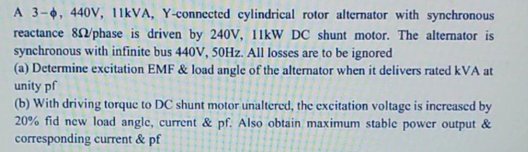 A 3-4, 440V, 11KVA, Y-connected cylindrical rotor alternator with synchronous
reactance 82/phase is driven by 240V, 11kW DC shunt motor. The alternator is
synchronous with infinite bus 440V, 50HZ. All losses are to be ignored
(a) Determine excitation EMF & load angle of the alternator when it delivers rated kVA at
unity pf
(b) With driving torque to DC shunt motor unaltered, the excitation voltage is increased by
20% fid new load angle, current & pf. Also obtain maximum stable powcr output &
corresponding current & pf
