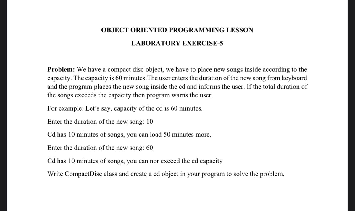 OBJECT ORIENTED PROGRAMMING LESSON
LABORATORY EXERCISE-5
Problem: We have a compact disc object, we have to place new songs inside according to the
capacity. The capacity is 60 minutes. The user enters the duration of the new song from keyboard
and the program places the new song inside the cd and informs the user. If the total duration of
the songs exceeds the capacity then program warns the user.
For example: Let's say, capacity of the cd is 60 minutes.
Enter the duration of the new song: 10
Cd has 10 minutes of songs, you can load 50 minutes more.
Enter the duration of the new song: 60
Cd has 10 minutes of songs, you can nor exceed the cd capacity
Write CompactDisc class and create a cd object in your program to solve the problem.