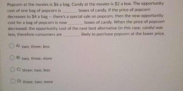 Popcorn at the movies is $6 a bag. Candy at the movies is $2 a box. The opportunity
cost of one bag of popcorn is
decreases to $4 a bag - there's a special sale on popcorn, then the new opportunity
cost for a bag of popcorn is now
decreased, the opportunity cost of the next best alternative (in this case, candy) was
less, therefore consumers are
boxes of candy. If the price of popcorn
boxes of candy. When the price of popcorn
likely to purchase popcorn at the lower price.
A)
two; three; less
B) two; three; more
C) three; two; less
D) three; two: more
