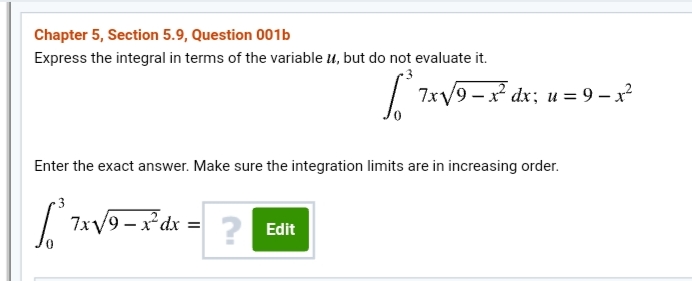 Chapter 5, Section 5.9, Question 001b
Express the integral in terms of the variable u, but do not evaluate it.
| 7xV9 -x dx; u = 9 – x?
Enter the exact answer. Make sure the integration limits are in increasing order.
3
7xV9 – x*dx = ? Edit
%3D
