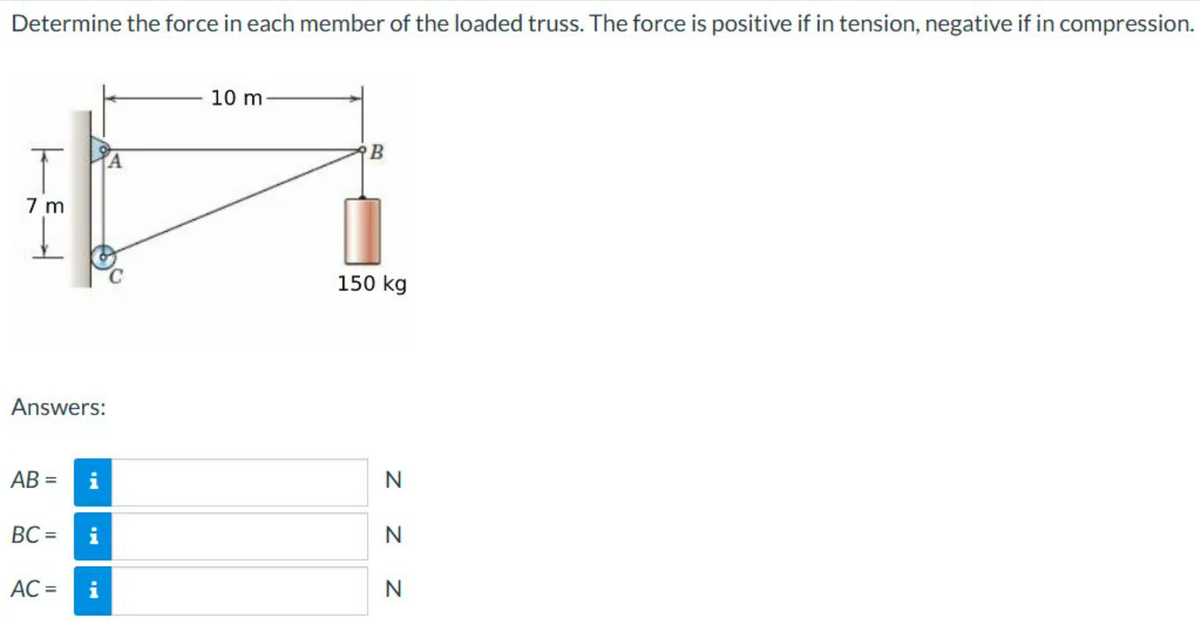 Determine the force in each member of the loaded truss. The force is positive if in tension, negative if in compression.
7 m
Answers:
AB=
BC=
AC =
10 m
B
150 kg
Z Z Z
N
N
N