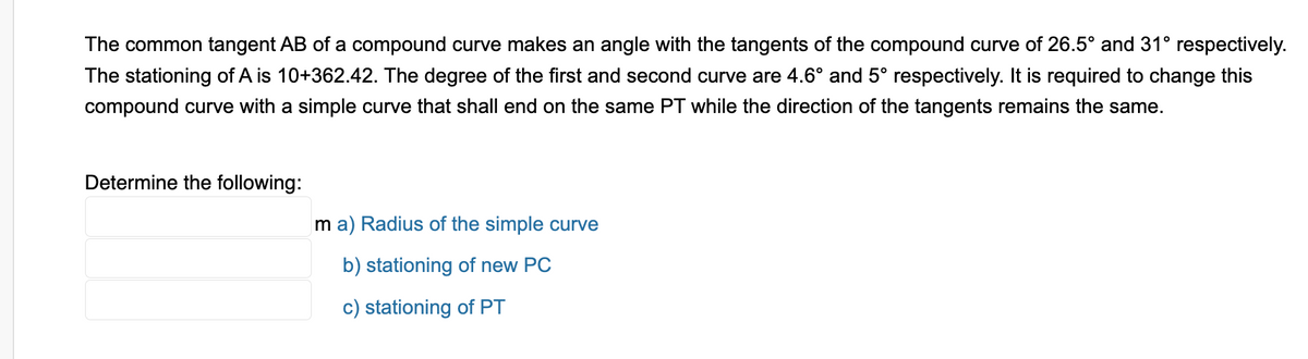 The common tangent AB of a compound curve makes an angle with the tangents of the compound curve of 26.5° and 31° respectively.
The stationing of A is 10+362.42. The degree of the first and second curve are 4.6° and 5° respectively. It is required to change this
compound curve with a simple curve that shall end on the same PT while the direction of the tangents remains the same.
Determine the following:
ma) Radius of the simple curve
b) stationing of new PC
c) stationing of PT