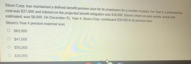 Strum Corp. has maintained a defined benefit pension plan for its employees for a number of years. For Year 4, current service
cost was $37,000 and interest on the projected benefit obligation was $18,000. Strum's return on plan assets, actual and
estimated, was S8,000. On December 31, Year 4, Strum Corp. contributed $30,000 to its pension plan.
Strum's Year 4 pension expense was:
O S63,000
O S47,000
O S55,000
O $30,000
