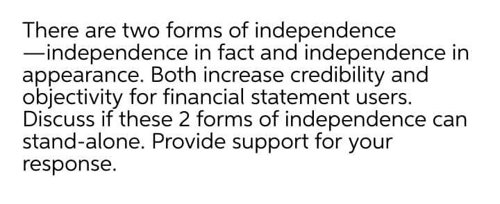 There are two forms of independence
-independence in fact and independence in
appearance. Both increase credibility and
objectivity for financial statement users.
Discuss if these 2 forms of independence can
stand-alone. Provide support for your
response.
