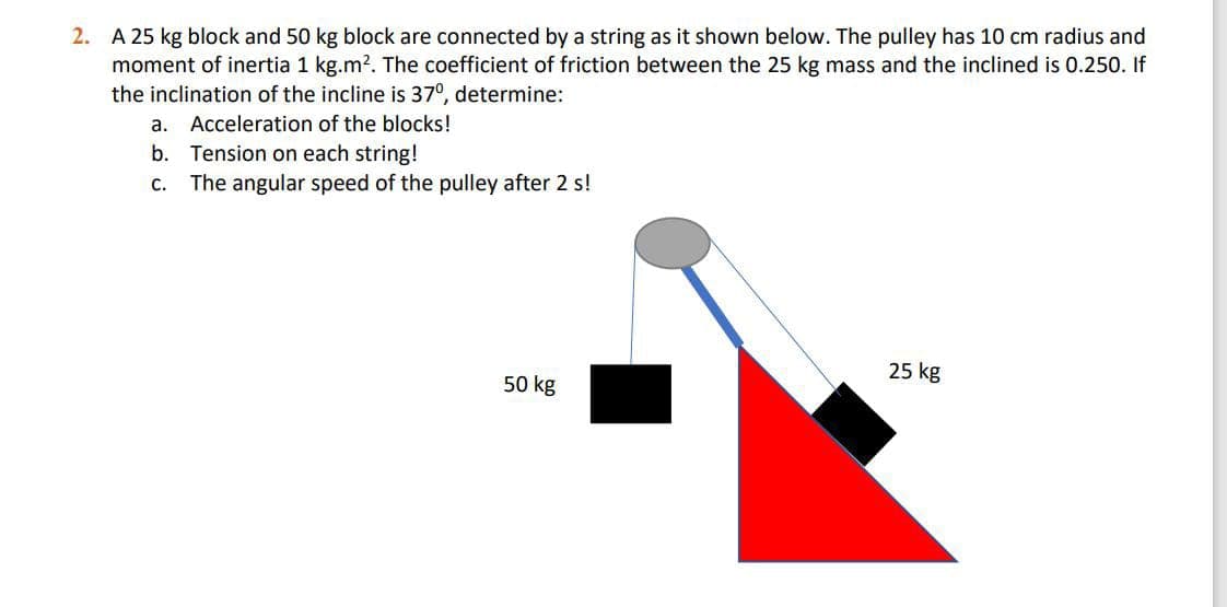 2. A 25 kg block and 50 kg block are connected by a string as it shown below. The pulley has 10 cm radius and
moment of inertia 1 kg.m?. The coefficient of friction between the 25 kg mass and the inclined is 0.250. If
the inclination of the incline is 37°, determine:
a. Acceleration of the blocks!
b. Tension on each string!
c. The angular speed of the pulley after 2 s!
25 kg
50 kg
