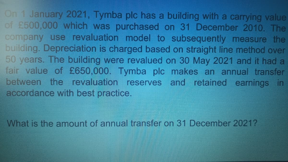On 1 January 2021, Tymba plc has a building with a carrying value
of £500,000 which was purchased on 31 December 2010. The
company use revaluation model to subsequently measure the
building. Depreciation is charged based on straight line method over
50 years. The building were revalued on 30 May 2021 and it had a
fair value of £650,000. Tymba plc makes an annual transfer
between the revaluation reserves and retained earnings in
accordance with best practice.
What is the amount of annual transfer on 31 December 2021?
