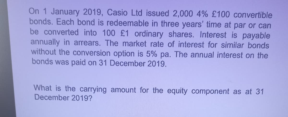 On 1 January 2019, Casio Ltd issued 2,000 4% £100 convertible
bonds. Each bond is redeemable in three years' time at par or can
be converted into 100 £1 ordinary shares. Interest is payable
annually in arrears. The market rate of interest for similar bonds
without the conversion option is 5% pa. The annual interest on the
bonds was paid on 31 December 2019.
What is the carrying amount for the equity component as at 31
December 2019?
