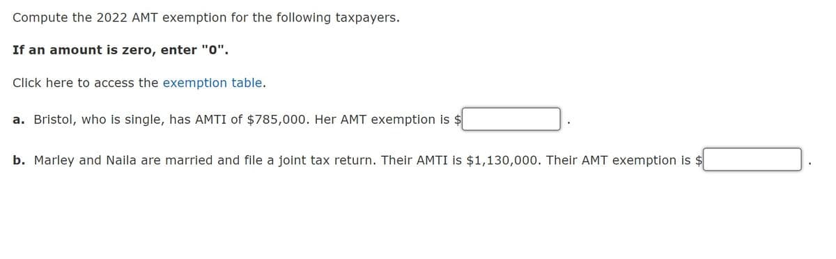 Compute the 2022 AMT exemption for the following taxpayers.
If an amount is zero, enter "0".
Click here to access the exemption table.
a. Bristol, who is single, has AMTI of $785,000. Her AMT exemption is $
b. Marley and Naila are married and file a joint tax return. Their AMTI is $1,130,000. Their AMT exemption is $