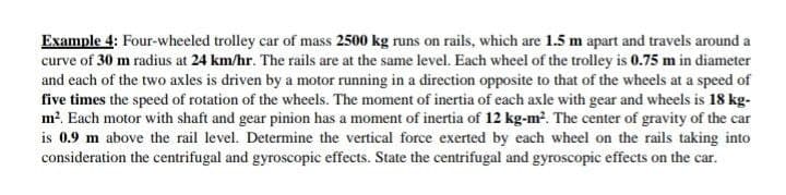 Example 4: Four-wheeled trolley car of mass 2500 kg runs on rails, which are 1.5 m apart and travels around a
curve of 30 m radius at 24 km/hr. The rails are at the same level. Each wheel of the troilley is 0.75 m in diameter
and each of the two axles is driven by a motor running in a direction opposite to that of the wheels at a speed of
five times the speed of rotation of the wheels. The moment of inertia of each axle with gear and wheels is 18 kg-
m?. Each motor with shaft and gear pinion has a moment of inertia of 12 kg-m². The center of gravity of the car
is 0.9 m above the rail level. Determine the vertical force exerted by each wheel on the rails taking into
consideration the centrifugal and gyroscopic effects. State the centrifugal and gyroscopic effects on the car.
